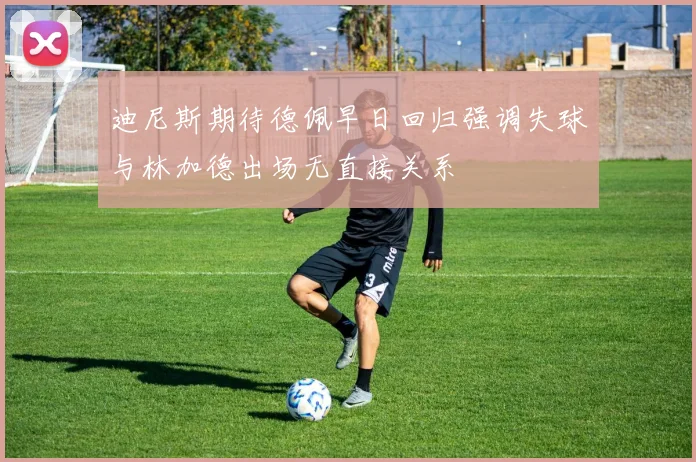 迪尼斯期待德佩早日回归强调失球与林加德出场无直接关系