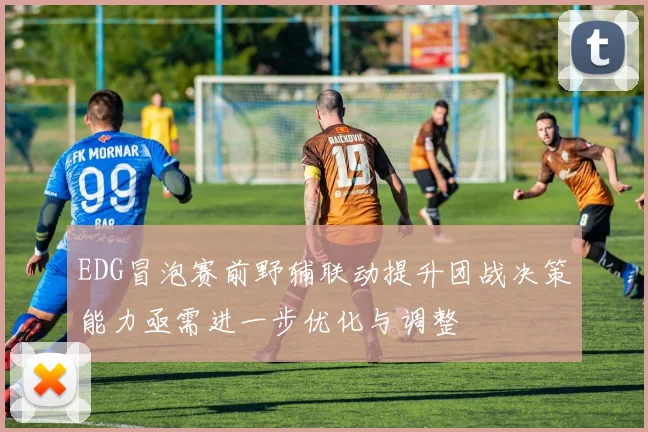 EDG冒泡赛前野辅联动提升团战决策能力亟需进一步优化与调整