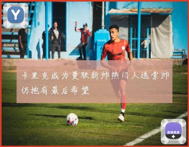 卡里克成为曼联新帅热门人选索帅仍抱有最后希望