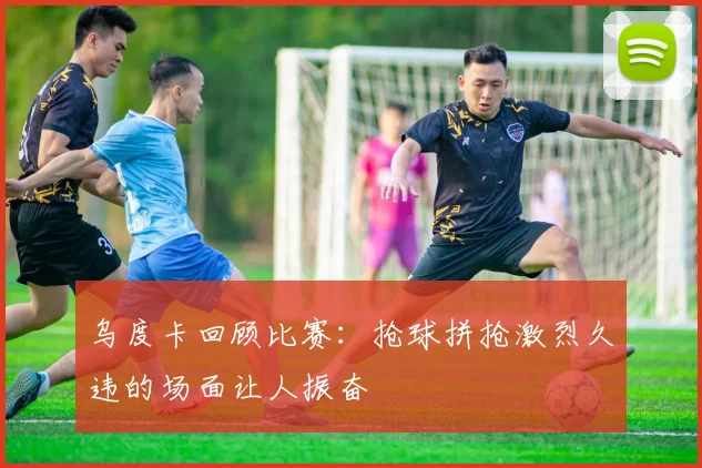 乌度卡回顾比赛：抢球拼抢激烈久违的场面让人振奋