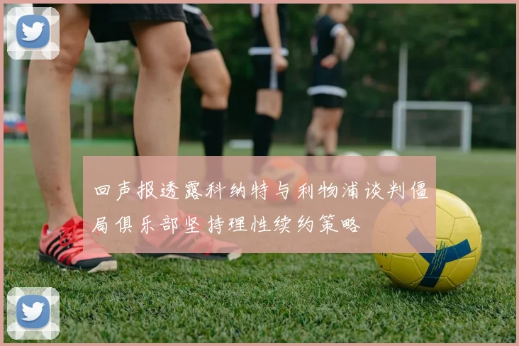 回声报透露科纳特与利物浦谈判僵局俱乐部坚持理性续约策略